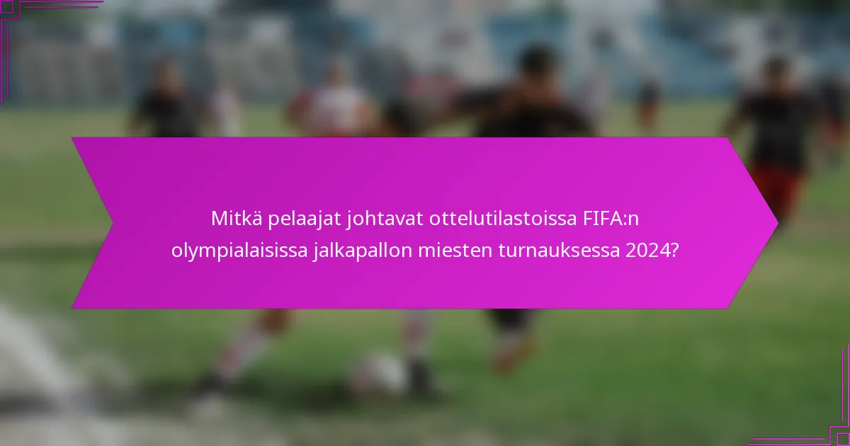 Mitkä pelaajat johtavat ottelutilastoissa FIFA:n olympialaisissa jalkapallon miesten turnauksessa 2024?